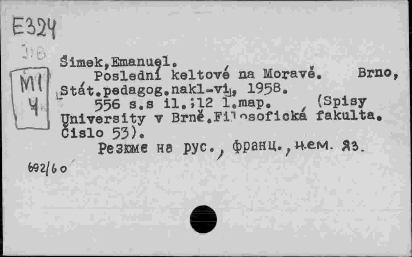 ﻿ЕІ2Ч
Simek,Emanuel.
Posledni keltove na Morave. Brno, St^t.pedagog.nakl-vij, 1958.
556 s.s 11.»12 l.map. z (Spisy University V Brnè.Fi"’nsof Icka fakulta. Cislo 53).
Резюме H8 pyc.? франц.,нем. ЯЗ.
(>92/6 о